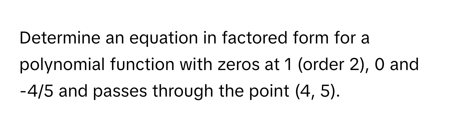 Determine an equation in factored form for a polynomial function with zeros at 1 (order 2), 0 and -4/5 and passes through the point (4, 5).