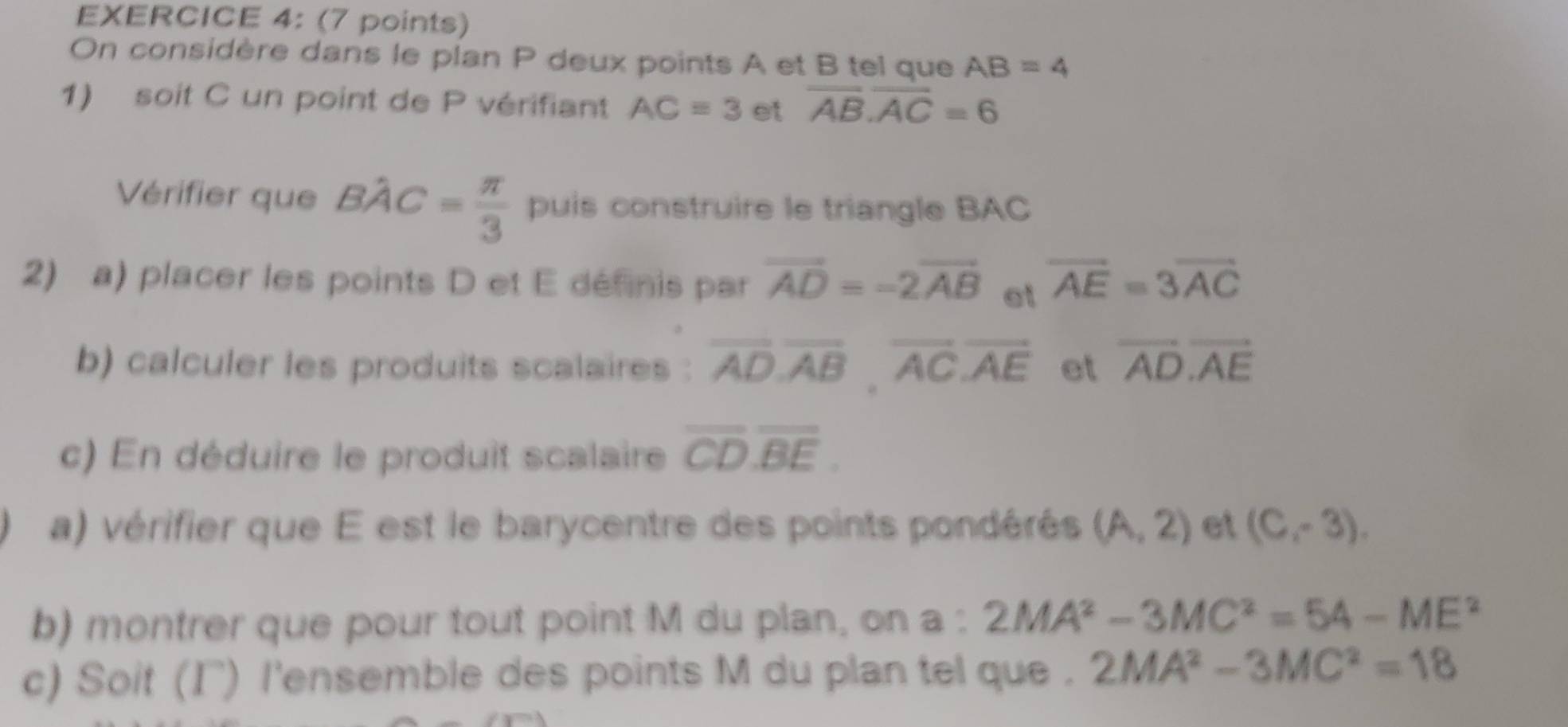 On considère dans le plan P deux points A et B tel que AB=4
1) soit C un point de P vérifiant AC=3 et overline AB.overline AC=6
Vérifier que Bhat AC= π /3  puis construire le triangle BAC
2) a) placer les points D et E définis par vector AD=-2vector AB et overline AE=3overline AC
b) calculer les produits scalaires : overline AD. overline AB. overline AC.overline AE et vector AD.vector AE
c) En déduire le produit scalaire overline CD.overline BE. 
a) vérifier que E est le barycentre des points pondérés (A,2) et (C,-3). 
b) montrer que pour tout point M du plan, on a : 2MA^2-3MC^2=54-ME^2
c) Soit (Γ) l'ensemble des points M du plan tel que . 2MA^2-3MC^2=18