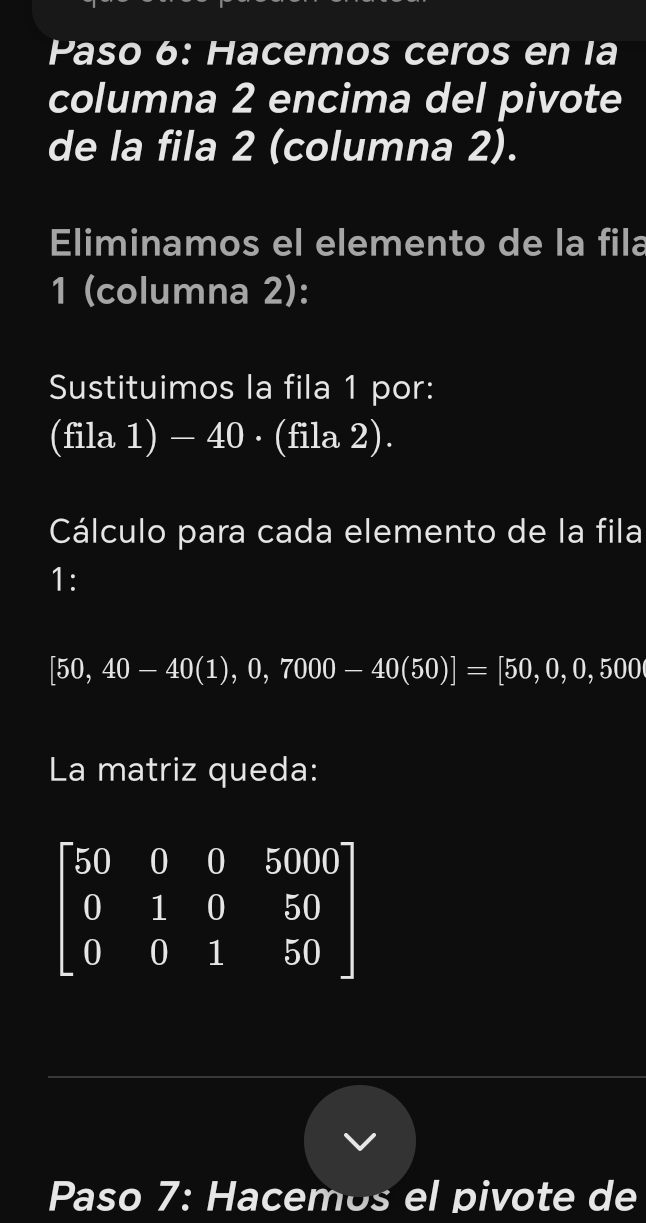 Paso 6: Hacemos ceros en la 
columna 2 encima del pivote 
de la fila 2 (columna 2). 
Eliminamos el elemento de la fila 
1 (columna 2): 
Sustituimos la fila 1 por: 
(fila 1) - 40 · (fila 2). 
Cálculo para cada elemento de la fila 
1:
[50,40-40(1),0,7000-40(50)]=[50,0,500
La matriz queda:
beginbmatrix 50&0&0&5000 0&1&0&50 0&0&1&50endbmatrix
Paso 7: Hacemos el pivote de