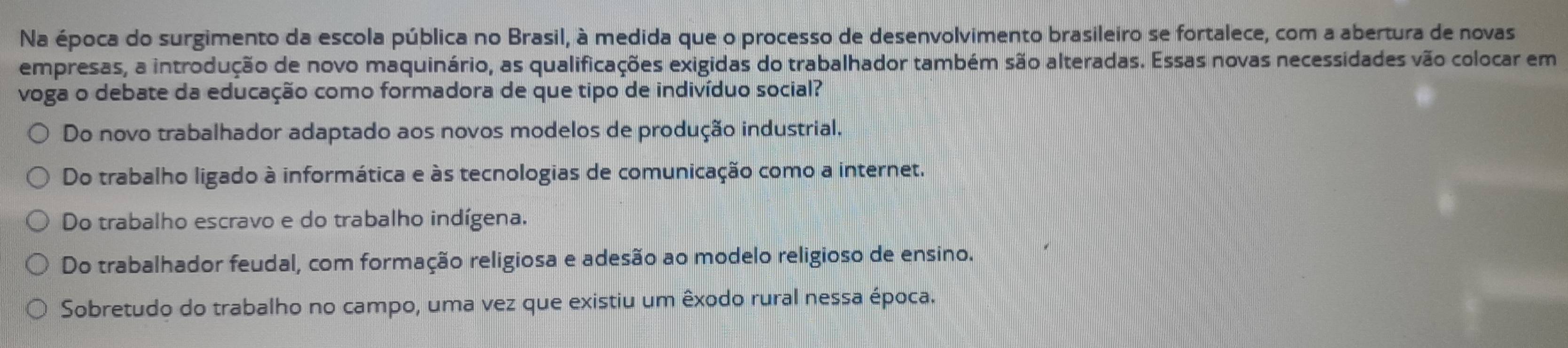 Na época do surgimento da escola pública no Brasil, à medida que o processo de desenvolvimento brasileiro se fortalece, com a abertura de novas
empresas, a introdução de novo maquinário, as qualificações exigidas do trabalhador também são alteradas. Essas novas necessidades vão colocar em
voga o debate da educação como formadora de que tipo de indivíduo social?
Do novo trabalhador adaptado aos novos modelos de produção industrial.
Do trabalho ligado à informática e às tecnologias de comunicação como a internet.
Do trabalho escravo e do trabalho indígena.
Do trabalhador feudal, com formação religiosa e adesão ao modelo religioso de ensino.
Sobretudo do trabalho no campo, uma vez que existiu um êxodo rural nessa época.