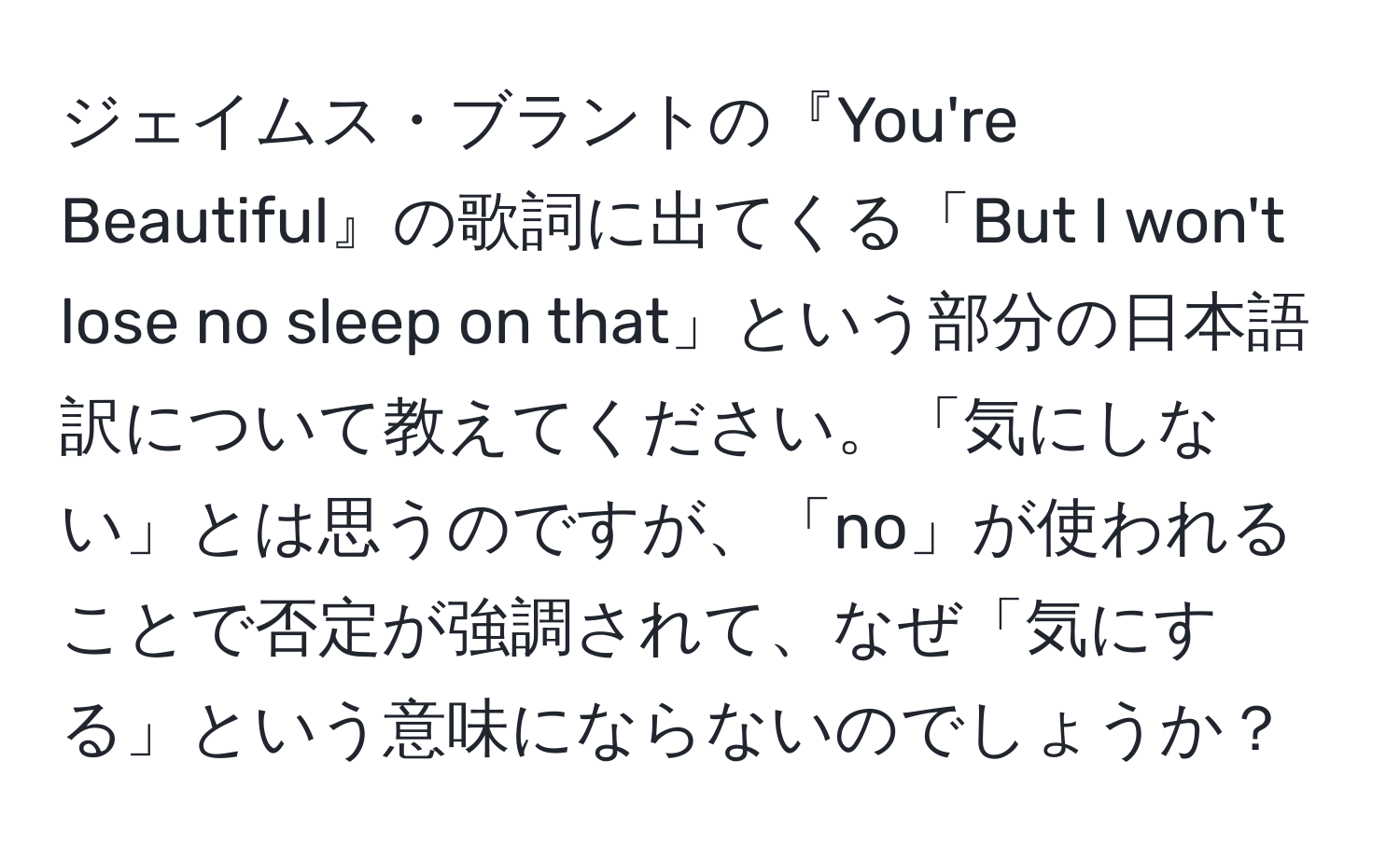 ジェイムス・ブラントの『You're Beautiful』の歌詞に出てくる「But I won't lose no sleep on that」という部分の日本語訳について教えてください。「気にしない」とは思うのですが、「no」が使われることで否定が強調されて、なぜ「気にする」という意味にならないのでしょうか？