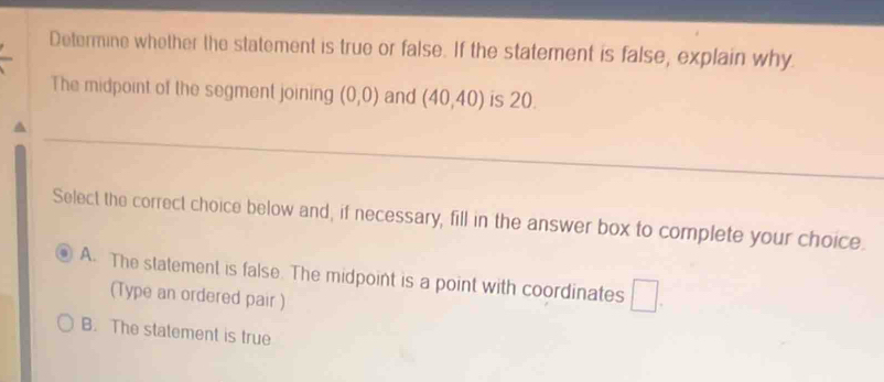 Determine whether the statement is true or false. If the statement is false, explain why
The midpoint of the segment joining (0,0) and (40,40) is 20.
Select the correct choice below and, if necessary, fill in the answer box to complete your choice.
A. The statement is false. The midpoint is a point with coordinates □
(Type an ordered pair )
B. The statement is true