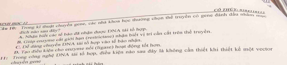 112
-2
Cô thủy: 0384310112
Câu 10: Trong kĩ thuật chuyển gene, các nhà khoa học thường chọn thể truyền có gene đánh dấu nhằm mục
SINH HọC 12
đích nào sau đây?
A. Nhận biết các tế bào đã nhận được DNA tái tổ hợp.
B. Giúp enzyme cắt giới hạn (restrictase) nhận biết vị trí cần cắt trên thể truyền.
C. Dễ dàng chuyển DNA tái tổ hợp vào tế bào nhận.
D. Tạo điều kiện cho enzyme nối (ligase) hoạt động tốt hơn.
11: Trong công nghệ DNA tái tổ hợp, điều kiện nào sau đây là không cần thiết khi thiết kế một vector
chuyển gene bá i b ản.