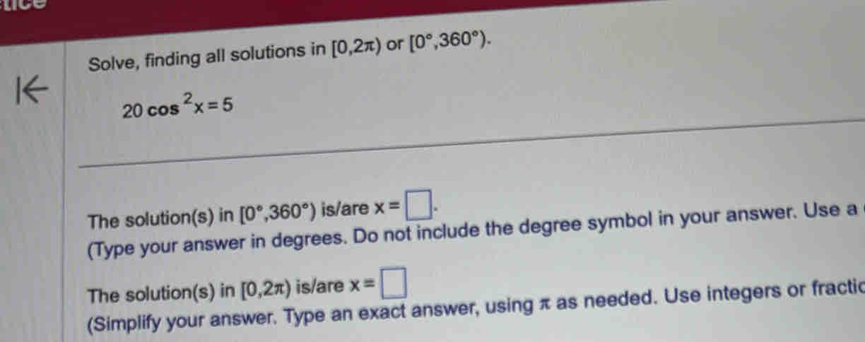 lice 
Solve, finding all solutions in [0,2π ) or [0°,360°).
20cos^2x=5
The solution(s) in [0°,360°) is/are x=□. 
(Type your answer in degrees. Do not include the degree symbol in your answer. Use a 
The solution(s) in [0,2π ) is/are x=□
(Simplify your answer. Type an exact answer, using π as needed. Use integers or fractic