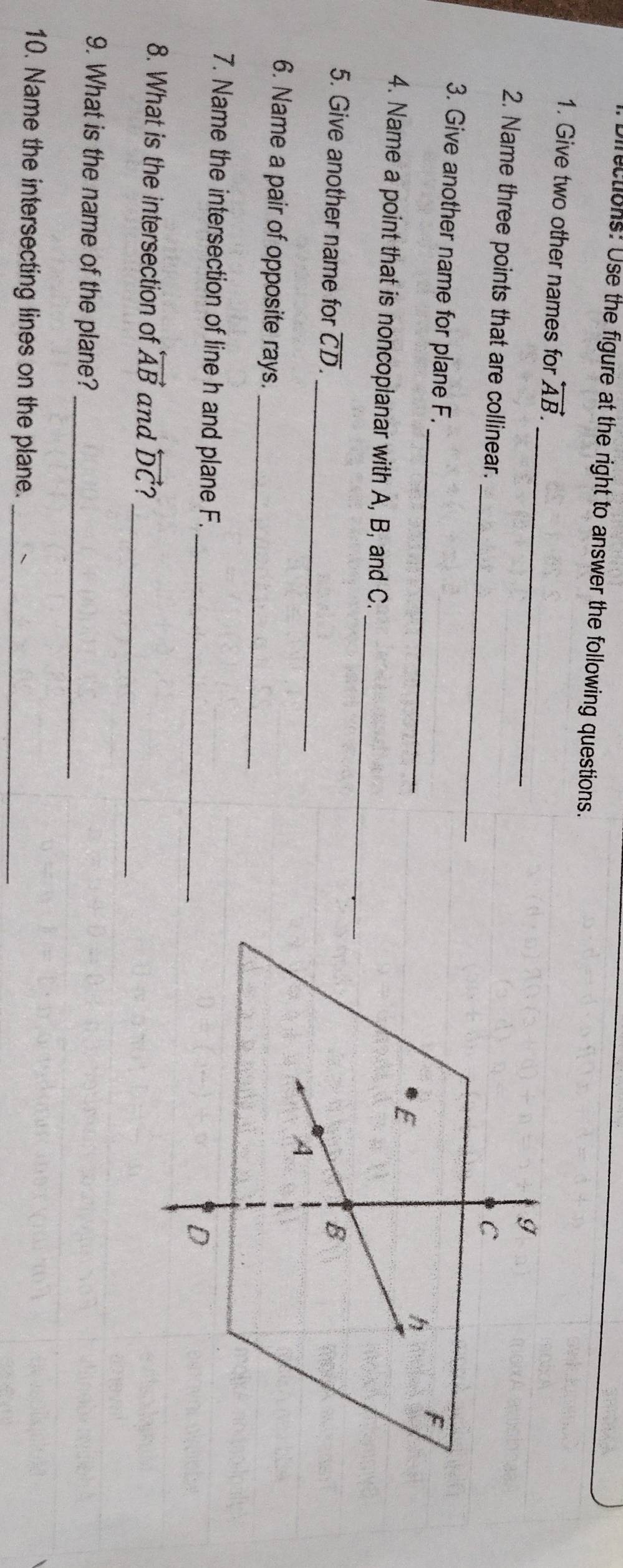 Directions: Use the figure at the right to answer the following questions. 
_ 
1. Give two other names for overleftrightarrow AB. 
_ 
2. Name three points that are collinear. 
_ 
3. Give another name for plane F. 
_ 
4. Name a point that is noncoplanar with A, B, and C. 
_ 
5. Give another name for overline CD. 
_ 
6. Name a pair of opposite rays. 
_ 
7. Name the intersection of line h and plane F. 
_ 
8. What is the intersection of overleftrightarrow AB and overleftrightarrow DC 2 
_ 
9. What is the name of the plane? 
10. Name the intersecting lines on the plane._