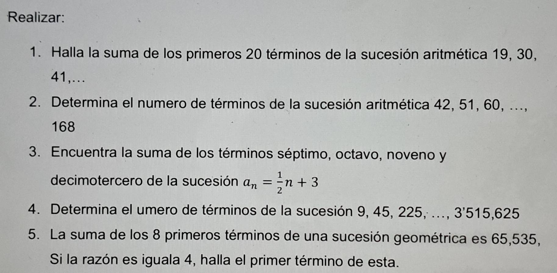 Realizar: 
1. Halla la suma de los primeros 20 términos de la sucesión aritmética 19, 30,
41,... 
2. Determina el numero de términos de la sucesión aritmética 42, 51, 60, ...,
168
3. Encuentra la suma de los términos séptimo, octavo, noveno y 
decimotercero de la sucesión a_n= 1/2 n+3
4. Determina el umero de términos de la sucesión 9, 45, 225, ..., 3'515,625
5. La suma de los 8 primeros términos de una sucesión geométrica es 65,535, 
Si la razón es iguala 4, halla el primer término de esta.