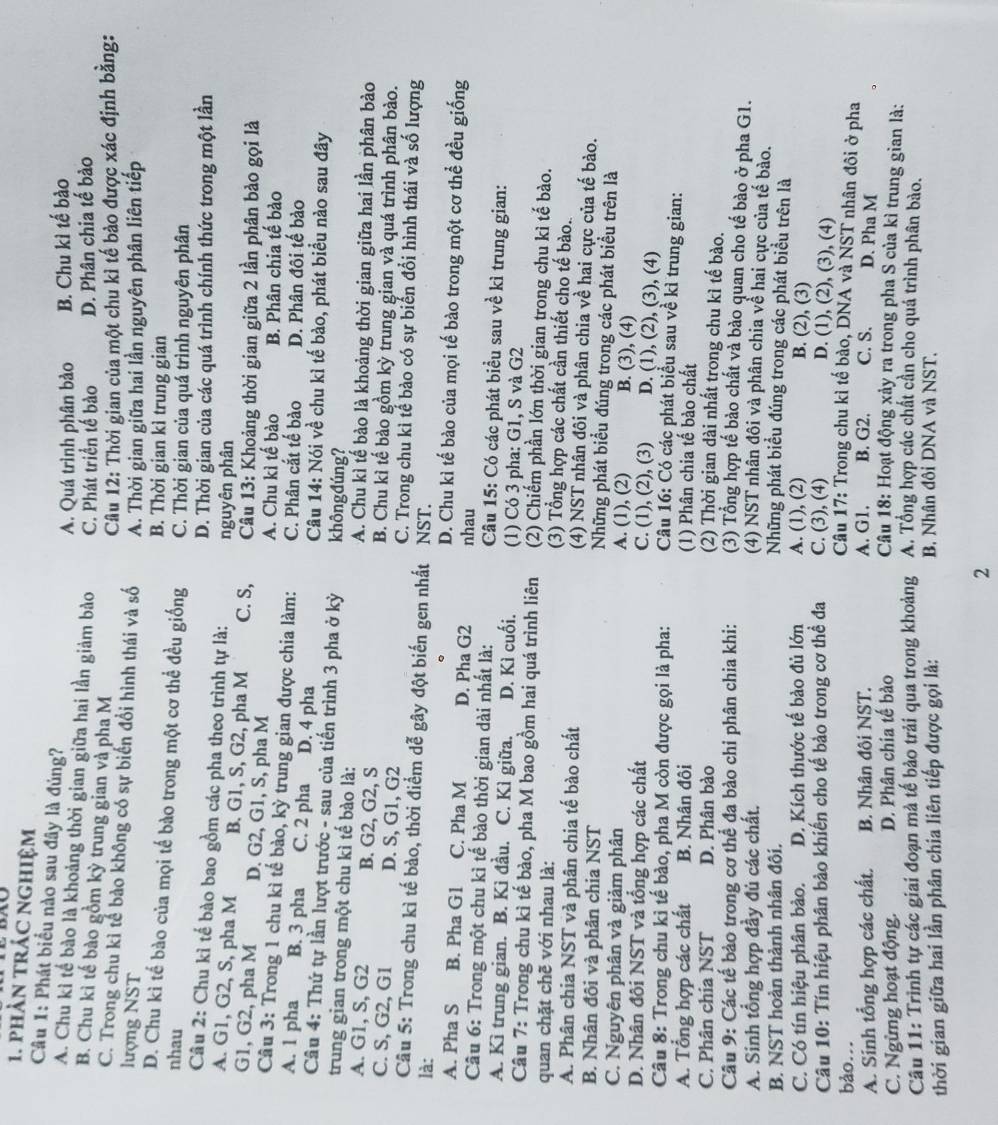 phần trác nghiệm
Câu 1: Phát biểu nào sau đây là đúng?
A. Quá trình phân bảo B. Chu kì tế bào
A. Chu kì tế bào là khoảng thời gian giữa hai lần giảm bào C. Phát triển tế bào D. Phân chia tế bào
B. Chu kì tế bào gồm kỳ trung gian và pha M
Câu 12: Thời gian của một chu kì tế bảo được xác định bằng:
C. Trong chu kì tế bào không có sự biển đổi hình thái và số A. Thời gian giữa hai lần nguyên phân liên tiếp
lượng NST
B. Thời gian kì trung gian
D. Chu kì tế bào của mọi tế bào trong một cơ thể đều giống
nhau C. Thời gian của quá trình nguyên phân
D. Thời gian của các quá trình chính thức trong một lần
Câu 2: Chu kì tế bào bao gồm các pha theo trình tự là: nguyên phân
A. G1, G2, S, pha M B. G1, S, G2, pha M C. S,
G1, G2, pha M D. G2, G1, S, pha M  Câu 13: Khoảng thời gian giữa 2 lần phân bảo gọi là
A. Chu kì tế bào B. Phân chia tế bào
Câu 3: Trong 1 chu kì tế bào, kỳ trung gian được chia làm:
A. 1 pha B. 3 pha C. 2 pha D. 4 pha C. Phân cắt tế bào D. Phân đôi tế bào
Câu 14: Nói về chu kì tế bào, phát biểu nào sau đây
Câu 4: Thứ tự lần lượt trước - sau của tiến trình 3 pha ở kỳ khôngđúng?
trung gian trong một chu kì tế bào là: A. Chu kì tế bào là khoảng thời gian giữa hai lần phân bào
A. G1, S, G2 B. G2, G2, S B. Chu kì tế bào gồm kỳ trung gian và quá trình phân bào.
C. S, G2, G1 D. S, G1, G2 C. Trong chu kì tế bào có sự biến đổi hình thái và số lượng
Câu 5: Trong chu kì tế bào, thời điểm dễ gây đột biến gen nhất NST.
là: D. Chu kì tế bào của mọi tế bào trong một cơ thể đều giống
A. Pha S B. Pha G1 C. Pha M D. Pha G2 nhau
Câu 6: Trong một chu kì tế bào thời gian dài nhất là: Câu 15: Có các phát biểu sau về kì trung gian:
A. Kì trung gian. B. Kì đầu. C. Kì giữa. D. Kì cuối. (1) Có 3 pha: G1, S và G2
Câu 7: Trong chu kì tế bào, pha M bao gồm hai quá trình liên (2) Chiếm phần lớn thời gian trong chu kì tế bào.
quan chặt chẽ với nhau là: (3) Tổng hợp các chất cần thiết cho tế bào.
A. Phân chia NST và phân chia tế bào chất (4) NST nhân đôi và phân chia về hai cực của tế bào.
B. Nhân đôi và phân chia NST Những phát biểu đúng trong các phát biểu trên là
C. Nguyên phân và giảm phân A. (1), (2) B. (3), (4)
D. Nhân đôi NST và tổng hợp các chất C. (1), (2), (3) D. (1), (2), (3), (4)
Câu 8: Trong chu kì tế bào, pha M còn được gọi là pha:  Câu 16: Có các phát biểu sau về kì trung gian:
A. Tổng hợp các chất B. Nhân đôi (1) Phân chia tế bào chất
C. Phân chía NST D. Phân bào (2) Thời gian dài nhất trong chu kì tế bào.
Câu 9: Các tế bào trong cơ thể đa bào chi phân chia khi: (3) Tổng hợp tế bào chất và bào quan cho tế bào ở pha G1.
A. Sinh tổng hợp đầy đủ các chất.
(4) NST nhân đôi và phân chia về hai cực của tế bào.
B. NST hoàn thành nhân đôi. Những phát biểu đúng trong các phát biểu trên là
C. Có tín hiệu phân bào. D. Kích thước tế bào đủ lớn A. (1), (2) B. (2), (3)
C. (3), (4) D. (1), (2), (3), (4)
Câu 10: Tín hiệu phân bào khiến cho tế bào trong cơ thể đa  Câu 17: Trong chu kì tế bào, DNA và NST nhân đôi ở pha
bảo... B. G2. C. S. D. Pha M
A. Sinh tổng hợp các chất. B. Nhân đôi NST. A. G1.
C. Ngừng hoạt động. D. Phân chia tế bào  Câu 18: Hoạt động xảy ra trong pha S của kì trung gian là:
Câu 11: Trình tự các giai đoạn mà tế bảo trải qua trong khoảng A. Tổng hợp các chất cần cho quá trình phân bào.
thời gian giữa hai lần phân chia liên tiếp được gọi là: B. Nhân đôi DNA và NST.
2