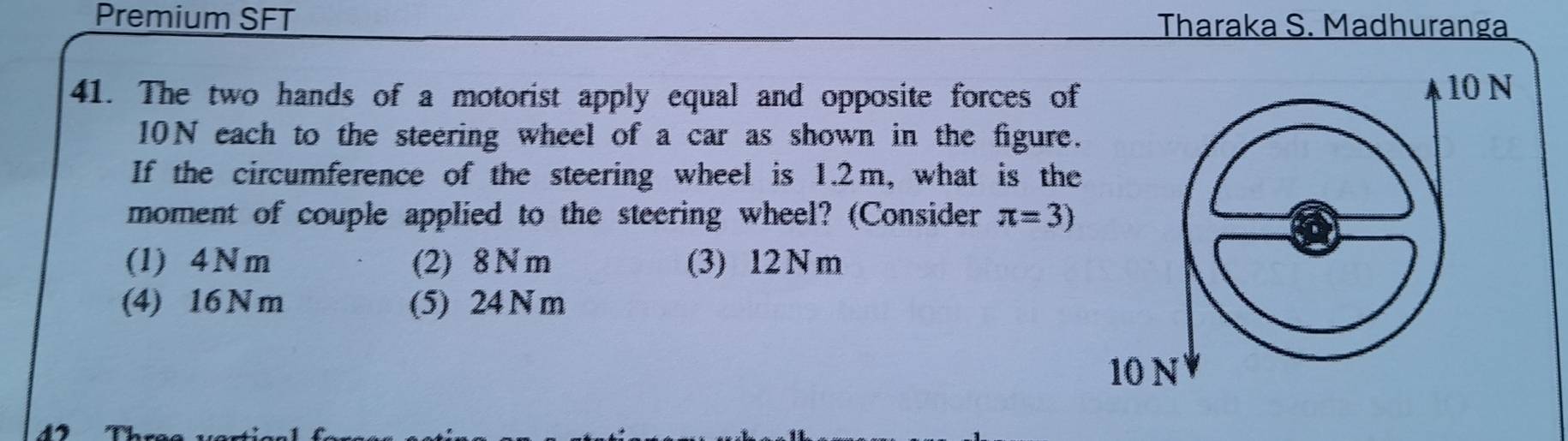 Premium SFT
Tharaka S. Madhuranga
41. The two hands of a motorist apply equal and opposite forces of
10 N
10N each to the steering wheel of a car as shown in the figure.
If the circumference of the steering wheel is 1.2m, what is the
moment of couple applied to the steering wheel? (Consider π =3)
(1) 4Nm (2) 8 N m (3) 12 N m
(4) 16 N m (5) 24 N m
10 N