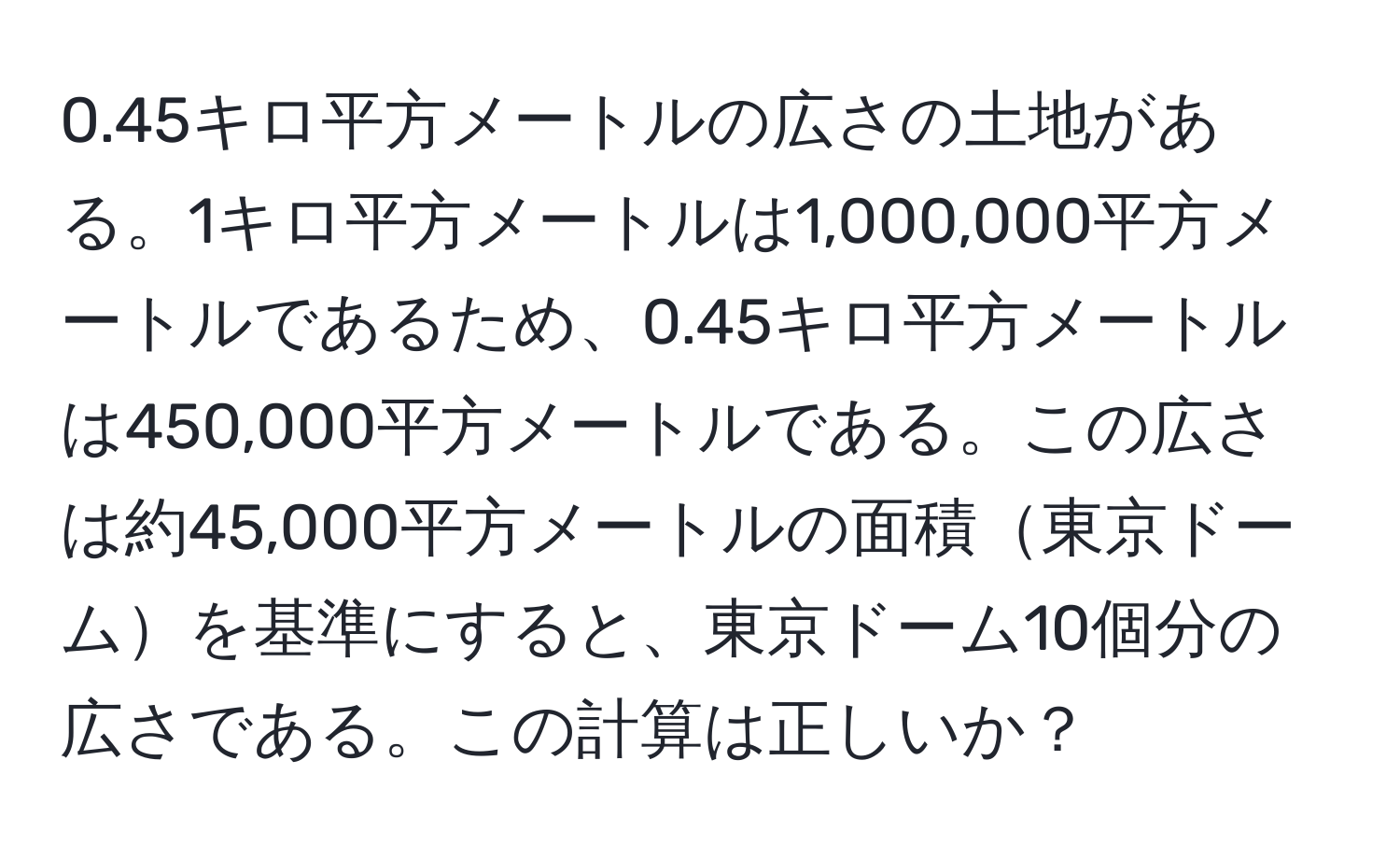 0.45キロ平方メートルの広さの土地がある。1キロ平方メートルは1,000,000平方メートルであるため、0.45キロ平方メートルは450,000平方メートルである。この広さは約45,000平方メートルの面積東京ドームを基準にすると、東京ドーム10個分の広さである。この計算は正しいか？