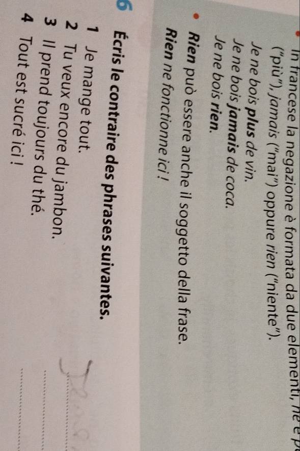 In francese la negazione è formata da due elementi, ne é p 
(“più”), jamais (“mai”) oppure rien (“niente”). 
Je ne bois plus de vin. 
Je ne bois jamais de coca. 
Je ne bois rien. 
Rien può essere anche il soggetto della frase. 
Rien ne fonctionne ici ! 
É Écris le contraire des phrases suivantes. 
1 Je mange tout. 
_ 
_ 
2 Tu veux encore du jambon. 
3 Il prend toujours du thé. 
_ 
4 Tout est sucré ici ! 
_