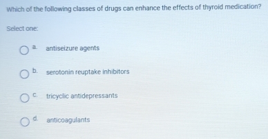 Which of the following classes of drugs can enhance the effects of thyroid medication?
Select one:
a. antiseizure agents
b. serotonin reuptake inhibitors
c. tricyclic antidepressants
d. anticoagulants