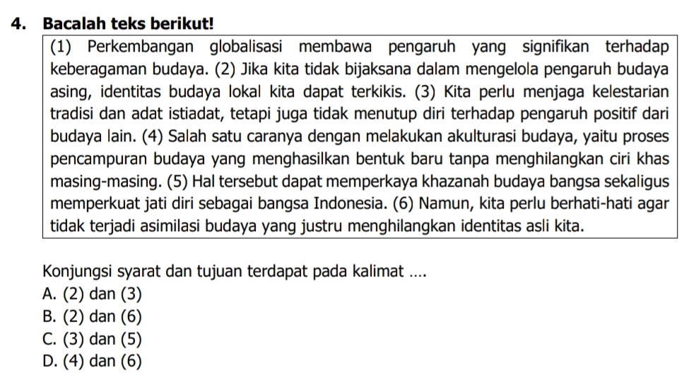 Bacalah teks berikut!
(1) Perkembangan globalisasi membawa pengaruh yang signifikan terhadap
keberagaman budaya. (2) Jika kita tidak bijaksana dalam mengelola pengaruh budaya
asing, identitas budaya lokal kita dapat terkikis. (3) Kita perlu menjaga kelestarian
tradisi dan adat istiadat, tetapi juga tidak menutup diri terhadap pengaruh positif dari
budaya lain. (4) Salah satu caranya dengan melakukan akulturasi budaya, yaitu proses
pencampuran budaya yang menghasilkan bentuk baru tanpa menghilangkan ciri khas
masing-masing. (5) Hal tersebut dapat memperkaya khazanah budaya bangsa sekaligus
memperkuat jati diri sebagai bangsa Indonesia. (6) Namun, kita perlu berhati-hati agar
tidak terjadi asimilasi budaya yang justru menghilangkan identitas asli kita.
Konjungsi syarat dan tujuan terdapat pada kalimat ....
A. (2) dan (3)
B. (2) dan (6)
C. (3) dan (5)
D. (4) dan (6)