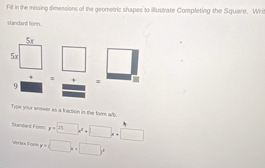 Fill in the missing dimensions of the geometric shapes to illustrate Completing the Square. Writ 
standard form. 
+ = + = 
9 
Type your answer as a fraction in the form a/b. 
Standard Form: y=25 x^2+□ x+□
Vertex Form y=(□ x+□ )^2