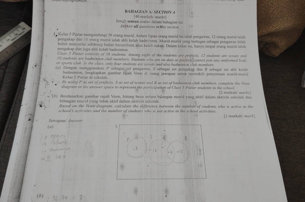 BAHAGIAN A/ SEÇTION A 
[40 markah/ marks] 
Jawab semua soalan dalam bahagian ini. 
Answer all questions in this section. 
1 Kelas 5 Pintar mengandungi 36 orang murid. Antara lapan orang murid itu ialah pengawas, 12 orang murid ialah 
pengakap dan 10 orang murid ialah ahli kelab badminton. Murid-murid yang bertugas sebagai pengawas tidak 
boleh menyertai sebarang badan beruniform atau kelab sukan. Dalam kelas itu, hanya empat orang murid ialah 
pengakap dan juga ahli kelab badminton. 
Class 5 Pintar consists of 36 students. Among eight of the students are prefects, 12 students are scouts and
10 students are badminton club members. Students who are on duty as prefects cannot join any uniformed body 
or sports club. In the class, only four students are scouts and also badminton club members. 
(α) Dengan menggunakan P sebagai set pengawas, S sebagai set pengakap dan B sebagai set ahli kelab 
badminton, lengkapkan gambar rajah Venn di ruang jawapan untuk mewakili penyertaan murid-murid 
Kelas 5 Pintar di sekolah. 
By using P as set of prefects, S as set of scouts and B as set of badminton club members, complete the Venn 
diagram in the answer space to represent the participation of Class 5 Pintar students in the school. 
[2 markah/ marks] 
(b) Berdasarkan gambar rajah Venn, hitung beza antara bilangan murid yang aktif dalam aktiviti sekolah dan 
bilangan murid yang tidak aktif dalam aktiviti sekolah. 
Based on the Venn diagram, calculate the difference between the number of students who is active in the 
school's activities and the number of students who is not active in the school activities. 
[1 markah/ mark] 
Jawapan/ Answer: 
(a) 
(b)