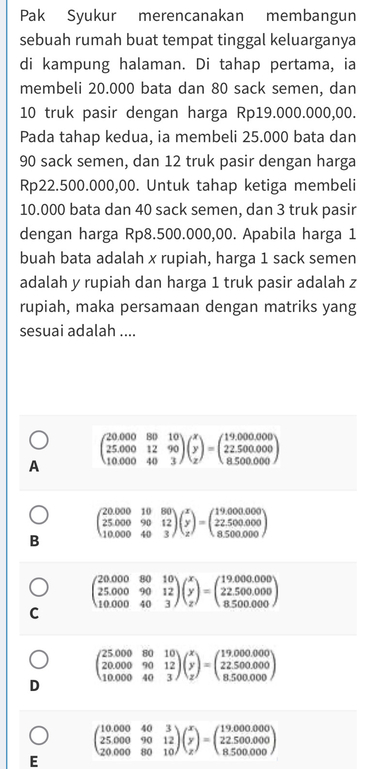 Pak Syukur merencanakan membangun
sebuah rumah buat tempat tinggal keluarganya
di kampung halaman. Di tahap pertama, ia
membeli 20.000 bata dan 80 sack semen, dan
10 truk pasir dengan harga Rp19.000.000,00.
Pada tahap kedua, ia membeli 25.000 bata dan
90 sack semen, dan 12 truk pasir dengan harga
Rp22.500.000,00. Untuk tahap ketiga membeli
10.000 bata dan 40 sack semen, dan 3 truk pasir
dengan harga Rp8.500.000,00. Apabila harga 1
buah bata adalah x rupiah, harga 1 sack semen
adalah y rupiah dan harga 1 truk pasir adalah z
rupiah, maka persamaan dengan matriks yang
sesuai adalah ....
A
beginpmatrix 20.000&80&10 25.000&12&90 10.000&40&3endpmatrix beginpmatrix x y zendpmatrix =beginpmatrix 19.000.000 22.500.000 8.500.000endpmatrix
beginpmatrix 20.000&10&80 25.000&90&12 10.000&40&3endpmatrix beginpmatrix x y zendpmatrix =beginpmatrix 19.000.000 22.500.000 8.500.000endpmatrix
B
beginpmatrix 20.000&80&10 25.000&90&12 10.000&40&3endpmatrix beginpmatrix x y zendpmatrix =beginpmatrix 19.000.000 22.500.000 8.500.000endpmatrix
C
beginpmatrix 25000&80&10 20.000&90&12 10.000&40&3endpmatrix beginpmatrix x y zendpmatrix =beginpmatrix 19.000.000 22.500.000 8.500.000endpmatrix
D
beginpmatrix 10.000&40&3 25.000&90&12 20.000&80&10endpmatrix beginpmatrix x y zendpmatrix =beginpmatrix 19.000.000 22.500.000 8.500.000endpmatrix
E