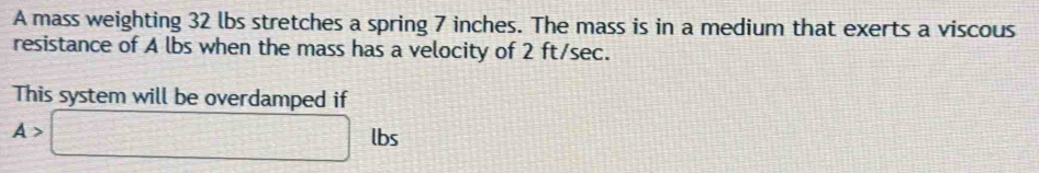 A mass weighting 32 lbs stretches a spring 7 inches. The mass is in a medium that exerts a viscous 
resistance of A lbs when the mass has a velocity of 2 ft/sec. 
This system will be overdamped if
A>□ lbs