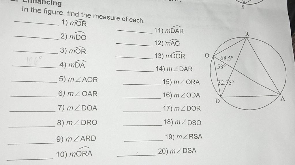 Ennancing
S
_In the figure, find the measure of each.
1) mwidehat OR
11)
_2) mwidehat DO _ mwidehat DAR
_12) mwidehat AO
_3) mwidehat OR
_13) mwidehat DOR
_4) mwidehat DA
_14) m∠ DAR
_5) m∠ AOR _15) m∠ ORA
_6) m∠ OAR _16) m∠ ODA
_7) m∠ DOA _17) m∠ DOR
_8) m∠ DRO _18) m∠ DSO
_9) m∠ ARD _19) m∠ RSA
_
10) mwidehat ORA _
20) m∠ DSA