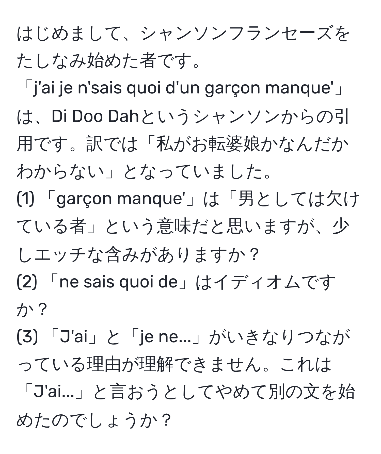 はじめまして、シャンソンフランセーズをたしなみ始めた者です。  
「j'ai je n'sais quoi d'un garçon manque'」は、Di Doo Dahというシャンソンからの引用です。訳では「私がお転婆娘かなんだかわからない」となっていました。  
(1) 「garçon manque'」は「男としては欠けている者」という意味だと思いますが、少しエッチな含みがありますか？  
(2) 「ne sais quoi de」はイディオムですか？  
(3) 「J'ai」と「je ne...」がいきなりつながっている理由が理解できません。これは「J'ai...」と言おうとしてやめて別の文を始めたのでしょうか？