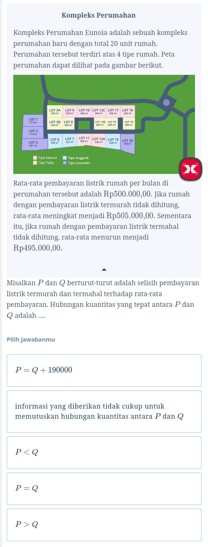 Kompleks Perumahan
Kompleks Perumahan Eunoia adalah sebuah kompleks
perumahan baru dengan total 20 unit rumah.
Perumahan tersebut terdiri atas 4 tipe rumah. Peta
perumahan dapat dilihat pada gambar berikut.
Rata-rata pembayaran listrik rumah per bulan di
perumahan tersebut adalah Rp500.000,00. Jika rumah
dengan pembayaran listrik termurah tidak dihitung,
rata-rata meningkat menjadi Rp505.000,00. Sementara
itu, jika rumah dengan pembayaran listrik termahal
tidak dihitung, rata-rata menurun menjadi
Rp495.000,00.
Misalkan P dan Q berturut-turut adalah selisih pembayaran
listrik termurah dan termahal terhadap rata-rata
pembayaran. Hubungan kuantitas yang tepat antara P dan
Q adalah ....
Pilih jawabanmu
P=Q+190000
informasi yang diberikan tidak cukup untuk
memutuskan hubungan kuantitas antara P dan Q
P
P=Q
P>Q