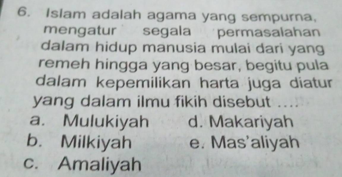 Islam adalah agama yang sempurna,
mengatur segala ' permasalahan
dalam hidup manusia mulai dari yang
remeh hingga yang besar, begitu pula
dalam kepemilikan harta juga diatur
yang dalam ilmu fikih disebut ....
a. Mulukiyah d. Makariyah
b. Milkiyah e. Mas'aliyah
c. Amaliyah