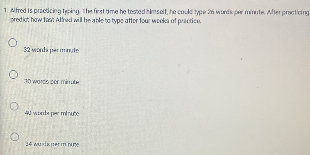 Alfred is practicing typing. The first time he tested himself, he could type 26 words per minute. After practicing
predict how fast Alfred will be able to type after four weeks of practice.
32 words per minute
30 words per minute
40 words per minute
34 words per minute