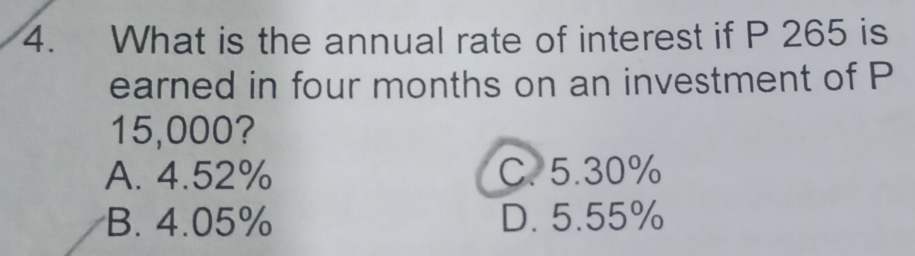 What is the annual rate of interest if P 265 is
earned in four months on an investment of P
15,000?
A. 4.52% C. 5.30%
B. 4.05% D. 5.55%