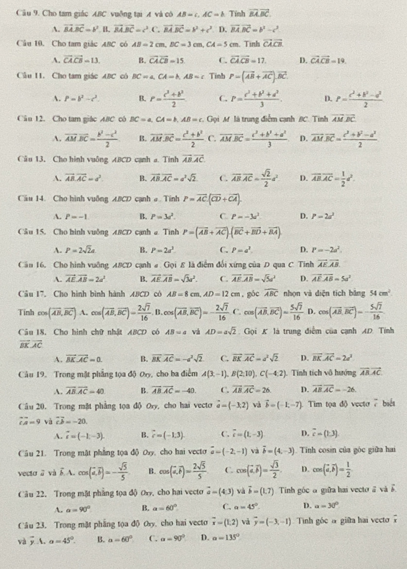 Cho tam giác ABC vuỡng tại A và có AB=c,AC=b. Tinh vector BA.vector BC.
A. vector BA.vector BC=b^2 B. vector BA.vector BC=c^3.C.vector BA.vector BC=b^3+c^3 D. vector BA· vector BC=b^2-c^2
Câu 10. Cho tam giác ABC có AB=2cm,BC=3cm,CA=5cm. Tinh vector CA.vector CB.
A. vector CA.vector CB=13. B. vector CA.vector CB=15. C. vector CA.vector CB=17. D. vector CA.vector CB=19.
Cầu I1. Cho tam giác ABC có BC=a,CA=b,AB=c Tinh P=(vector AB+vector AC).vector BC.
A. P=b^2-c^2. B. P= (c^2+b^2)/2  C. P= (c^3+b^2+a^2)/3 . D. P= (c^2+b^2-a^2)/2 
Cân 12. Cho tam giác ABC có BC=a,CA=b,AB=c Gọi M là trung điểm cạnh BC. Tinh vector AM.vector BC.
A. overline AM.overline BC= (b^2-c^2)/2  B. vector AM· vector BC= (c^2+b^2)/2  C. overline AM.overline BC= (c^2+b^2+a^2)/3  D. vector AM.vector BC= (c^2+b^2-a^2)/2 
Cầu 13, Cho hình vuông ABCD cạnh a. Tinh vector AB.vector AC.
A. vector AB.vector AC=a^3. B. vector AB· vector AC=a^2sqrt(2). C. overline ABoverline AC= sqrt(2)/2 a^2 D. overline AB.overline AC= 1/2 a^2.
Cầu 14 Cho hình vuông ABCD cạnh a Tính P=overline AC.(overline CD+overline CA).
A. P=-1 B. P=3a^2. C. P=-3a^2 D. P=2a^2
Cầu 15. Cho hình vuông ABCD cạnh a Tinh P=(overline AB+overline AC).(overline BC+vector BD+vector BA).
A. P=2sqrt(2)a B. P=2a^2 C. P=a^2 D. P=-2a^2.
Căn 16, Cho hình vuỡng ABCD cạnh # Gọi E là điểm đối xứng của D qua C. Tính vector AE.vector AB.
A. vector AE.vector AB=2a^2 B. vector AE.vector AB=sqrt(3)a^2. C. vector AE.vector AB=sqrt(5)a^2 D. vector AE· overline AB=5a^2
Câu 17. Cho hình bình hành ABCD có AB=8cm,AD=12cm , góc widehat ABC nhọn và diện tích bǎng 54cm^2.
Tinh cos (vector AB,vector BC) A. cos langle vector AB,vector BCrangle = 2sqrt(7)/16  B cos (overline AB,overline BC)=- 2sqrt(7)/16  C. cos (vector AB,vector BC)= 5sqrt(7)/16  D. cos (overline AB,overline BC)=- 5sqrt(7)/16 
Câu 18. Cho hình chữ nhật ABCD có AB=a vá AD=asqrt(2) Gọi K là trung điểm của cạnh AD. Tính
vector BK· vector AC
A. vector BKvector AC=0. B. overline BKoverline AC=-a^2sqrt(2) C. vector BK· vector AC=a^2sqrt(2) D. vector BK· vector AC=2a^2
Cầu 19. Trong mặt phẳng tọa độ Oxy, cho ba điểm A(3;-1),B(2;10),C(-4;2). Tính tích vô hướng vector AB,vector AC,
A. overline AB.overline AC=40 B. vector AB.vector AC=-40. C. overline AB.vector AC=26. D. vector AB.vector AC=-26.
Cầu 20. Trong mặt phẳng tọa độ Oxy, cho hai vecto vector a=(-3;2) và vector b=(-1,-7) Tim tọa độ vecto 7 biết
overline cA=9 và overline cb=-20.
A. vector c=(-1,-3). B. vector c=(-1.3). C. overline c=(1,-3). D. vector c=(1,3).
Cầu 21. Trong mặt phẳng tọa độ) Oxy, cho hai vecto vector a=(-2,-1) và vector b=(4,-3).  Tinh cosin của góc giữa hai
vecto a và b A. cos langle vector a,vector brangle =- sqrt(5)/5  B. cos (vector a,vector b)= 2sqrt(5)/5  C. cos (vector a,vector b)= sqrt(3)/2 . D. cos (vector a,vector b)= 1/2 
Cầu 22. Trong mặt phẳng tọa độ Oxy, cho hai vecto vector a=(4:3) và vector b=(1,7) Tinh góc đ giữa hai vecto # vàà vector b.
A. alpha =90° B. alpha =60° C. alpha =45°. D. alpha =30°
Câu 23. Trong mặt phẳng tọa độ Oy, cho hai vecto overline x=(1;2) và vector y=(-3;-1) Tình góc a giữa hai vecto overline x
và vector y...alpha =45°. B. a=60° C. alpha =90° D. alpha =135°