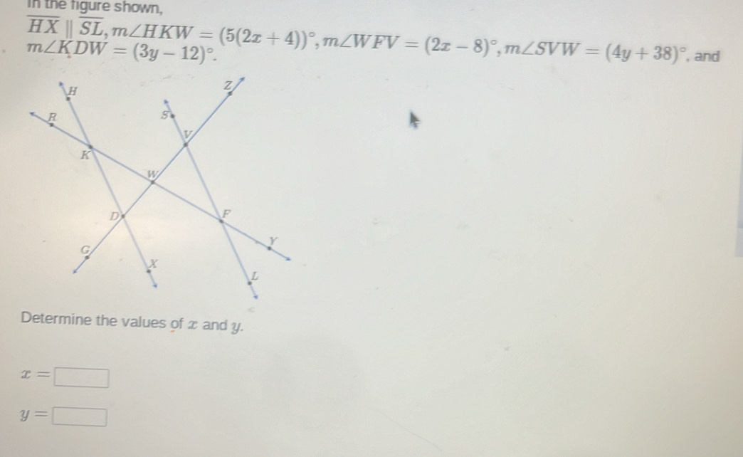 In the figure shown,
overline HXparallel overline SL, m∠ HKW=(5(2x+4))^circ , m∠ WFV=(2x-8)^circ , m∠ SVW=(4y+38)^circ  , and
m∠ KDW=(3y-12)^circ . 
Determine the values of x and y.
x=□
y=□