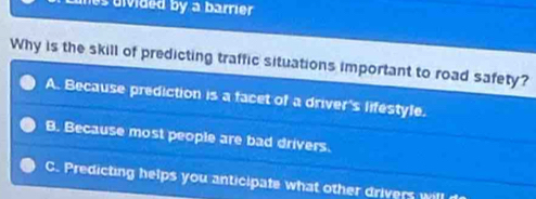 nes divided by a barrier 
Why is the skill of predicting traffic situations important to road safety?
A. Because prediction is a facet of a driver's lifestyle.
B. Because most people are bad drivers.
C. Predicting helps you anticipate what other drivers will