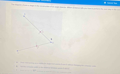 Geuretr Suhmit Teal
The diagram shows a stage in the construction of an angle bisector. Which sentence tells you fow to perform the nexd step in the con
A
D
B
E
C
A. Draw intersecting arcs inside the angle from ponts D and E without changing the compass width
B. Set the compass wi2th to the dstance fetween seints D and E
Pasi an are o overline HC