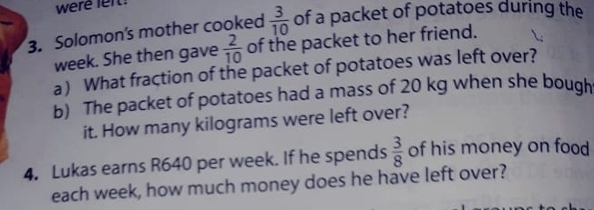 were lelt! 
3. Solomon's mother cooked  3/10  of a packet of potatoes during the
week. She then gave  2/10  of the packet to her friend. 
a) What fraction of the packet of potatoes was left over? 
b) The packet of potatoes had a mass of 20 kg when she bough 
it. How many kilograms were left over? 
4. Lukas earns R640 per week. If he spends  3/8  of his money on food 
each week, how much money does he have left over?