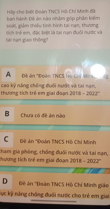 Hãy cho biết Đoàn TNCS Hồ Chí Minh đã
ban hành Đề án nào nhằm góp phần kiểm
soát, giảm thiểu tình hình tai nạn, thương
tích trẻ em, đặc biệt là tai nạn đuối nước và
tai nạn giao thông?
A Đề án ''Đoàn TNCS Hồ Chí Min
cao kỹ năng chống đuối nước và tai nạn,
thương tích trẻ em giai đoạn 2018-2022''
B Chưa có đề án nào
C Đề án ''Đoàn TNCS Hồ Chí Minh
tham gia phòng, chống đuối nước và tai nạn,
thương tích trẻ em giai đoạn 2018-2022''
D Đề án ''Đoàn TNCS Hồ Chí Minh giáo
lục kỹ năng chống đuối nước cho trẻ em giai