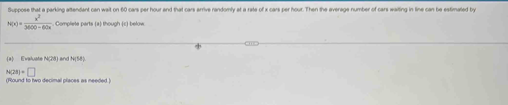 Suppose that a parking attendant can wait on 60 cars per hour and that cars arrive randomly at a rate of x cars per hour. Then the average number of cars waiting in line can be estimated by
N(x)= x^2/3600-60x . Complete parts (a) though (c) below. 
(a) Evaluate N(28) and N(58).
N(28)=□
(Round to two decimal places as needed.)