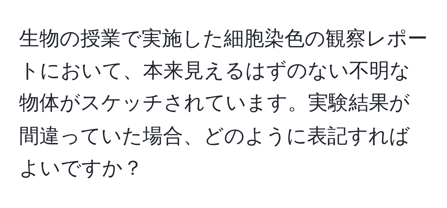 生物の授業で実施した細胞染色の観察レポートにおいて、本来見えるはずのない不明な物体がスケッチされています。実験結果が間違っていた場合、どのように表記すればよいですか？