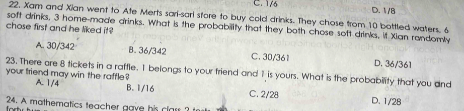 C. 1/6 D. 1/8
22. Xam and Xian went to Ate Merts sari-sari store to buy cold drinks. They chose from 10 bottled waters, 6
soft drinks, 3 home-made drinks. What is the probability that they both chose soft drinks, if Xian randomly
chose first and he liked it?
A. 30/342 B. 36/342 C. 30/361 D. 36/361
23. There are 8 tickets in a raffle. 1 belongs to your friend and 1 is yours. What is the probability that you and
your friend may win the raffle?
A. 1/4 B. 1/16 C. 2/28
D. 1/28
24. A mathematics teacher gave his class ?