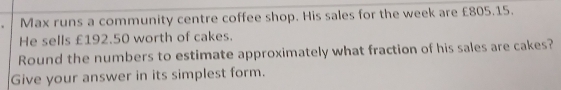 Max runs a community centre coffee shop. His sales for the week are £805.15. 
He sells £192.50 worth of cakes. 
Round the numbers to estimate approximately what fraction of his sales are cakes? 
Give your answer in its simplest form.