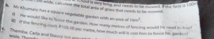 at school is very long, and needs to be mowed. If the field is 100m
I 75m wide, calculate the total area of grass that needs to be mowed. 
b. Mr Khumalo has a square vegetable garden with an area of 16m^2. 
i) He would like to fence the garden. How many metres of fencing would he need to buy? 
If the fencing costs R109,50 per metre, how much will it cost him to fence his garden 
C Themba, Carla and Stacey hin amun 
wide. Themh