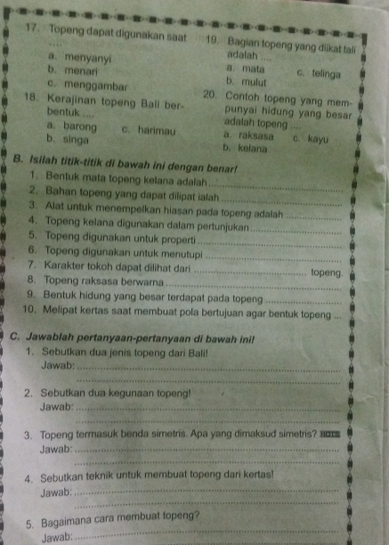 Topeng dapat digunakan saat 19.Bagian topeng yang diikat tali
adalah ....
a menyanyi a. mata c、 telinga
b. menari b.mulut
c. menggambar 20. Contoh topeng yang mem-
18. Kerajinan topeng Ball ber- punyai hidung yang besar
bentuk .... adalah topeng
a. barong c. harimau a. raksasa c. kayu
b. singa b. kelana
B. Isilah titik-titik di bawah ini dengan benar!
_
1. Bentuk mata topeng kelana adalah
2. Bahan topeng yang dapat dilipat ialah_
3. Alat untuk menempelkan hiasan pada topeng adalah_
4. Topeng kelana digunakan dalam pertunjukan_
5. Topeng digunakan untuk properti_
6. Topeng digunakan untuk menutupi_
7. Karakter tokoh dapat dilihat dari _topeng.
8. Topeng raksasa berwarna
_
9. Bentuk hidung yang besar terdapat pada topeng_
10. Melipat kertas saat membuat pola bertujuan agar bentuk topeng ...
C. Jawablah pertanyaan-pertanyaan di bawah ini!
1. Sebutkan dua jenis topeng dari Bali!
Jawab:_
_
2. Sebutkan dua kegunaan topeng!
Jawab:_
_
3. Topeng termasuk benda simetris. Apa yang dimaksud simetris? am
Jawab:_
_
4. Sebutkan teknik untuk membuat topeng dari kertas!
_
Jawab:
_
_
5. Bagaimana cara membuat topeng?
Jawab: