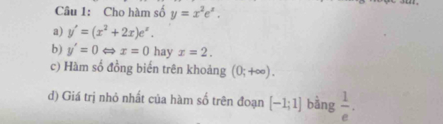 Cho hàm số y=x^2e^x. 
a) y'=(x^2+2x)e^x. 
b) y'=0Leftrightarrow x=0 hay x=2. 
c) Hàm số đồng biến trên khoảng (0;+∈fty ). 
d) Giá trị nhỏ nhất của hàm số trên đoạn [-1;1] bằng  1/e .