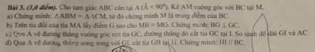 (3,0 điểm). Cho tam giác ABC cân tại A(hat A<90°). Kẻ AM vuỡng góc với BC tại M. 
a) Chứng minh: △ ABM=△ ACM 1, từ đó chứng minh M lã trung điểm của BC. 
b) Trên tía đổi của tía MA lấy điểm G sao cho MB=MG Chứng minh: BG⊥ GC. 
c) Qua A vẽ đường thắng vuông góc với tia GC, đường thăng đó cắt tia GC tại I. So sánh độ dài GI và AC
d) Qua A vẽ đưỡng thắng song song với GI, cất tia GB tại H. Chứng minh: HIparallel BC.