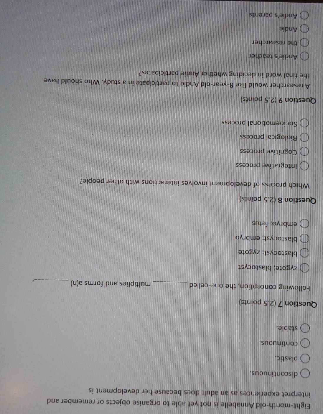 Eight-month-old Annabelle is not yet able to organise objects or remember and
interpret experiences as an adult does because her development is
discontinuous.
plastic.
continuous.
stable.
Question 7 (2.5 points)
Following conception, the one-celled_ multiplies and forms a(n)_
.
zygote; blastocyst
blastocyst; zygote
blastocyst; embryo
embryo; fetus
Question 8 (2.5 points)
Which process of development involves interactions with other people?
Integrative process
Cognitive process
Biological process
Socioemotional process
Question 9 (2.5 points)
A researcher would like 8 -year-old Andie to participate in a study. Who should have
the final word in deciding whether Andie participates?
Andie's teacher
the researcher
Andie
Andie's parents