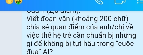 Viết đoạn văn (khoảng 200 chữ) 
chia sẻ quan điểm của anh/chị về 
việc thế hệ trẻ cần chuẩn bị những 
gì để không bị tụt hậu trong “cuộc 
đua" Al?