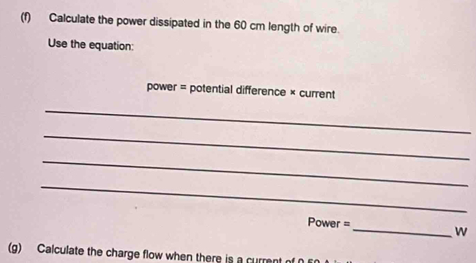 Calculate the power dissipated in the 60 cm length of wire. 
Use the equation: 
power = potential difference × current 
_ 
_ 
_ 
_
Power =
_w 
(g) Calculate the charge flow when there is a current