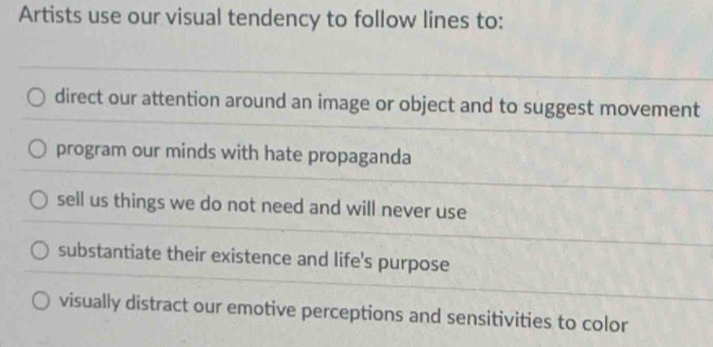 Artists use our visual tendency to follow lines to:
direct our attention around an image or object and to suggest movement
program our minds with hate propaganda
sell us things we do not need and will never use
substantiate their existence and life's purpose
visually distract our emotive perceptions and sensitivities to color