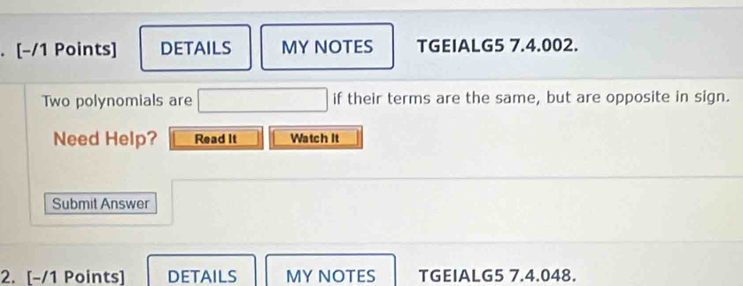 DETAILS MYNOTES TGEIALG5 7.4.002. 
Two polynomials are □ if their terms are the same, but are opposite in sign. 
Need Help? Read It Watch it 
Submit Answer 
2. [-/1 Points] DETAILS MY NOTES TGEIALG5 7.4.048.