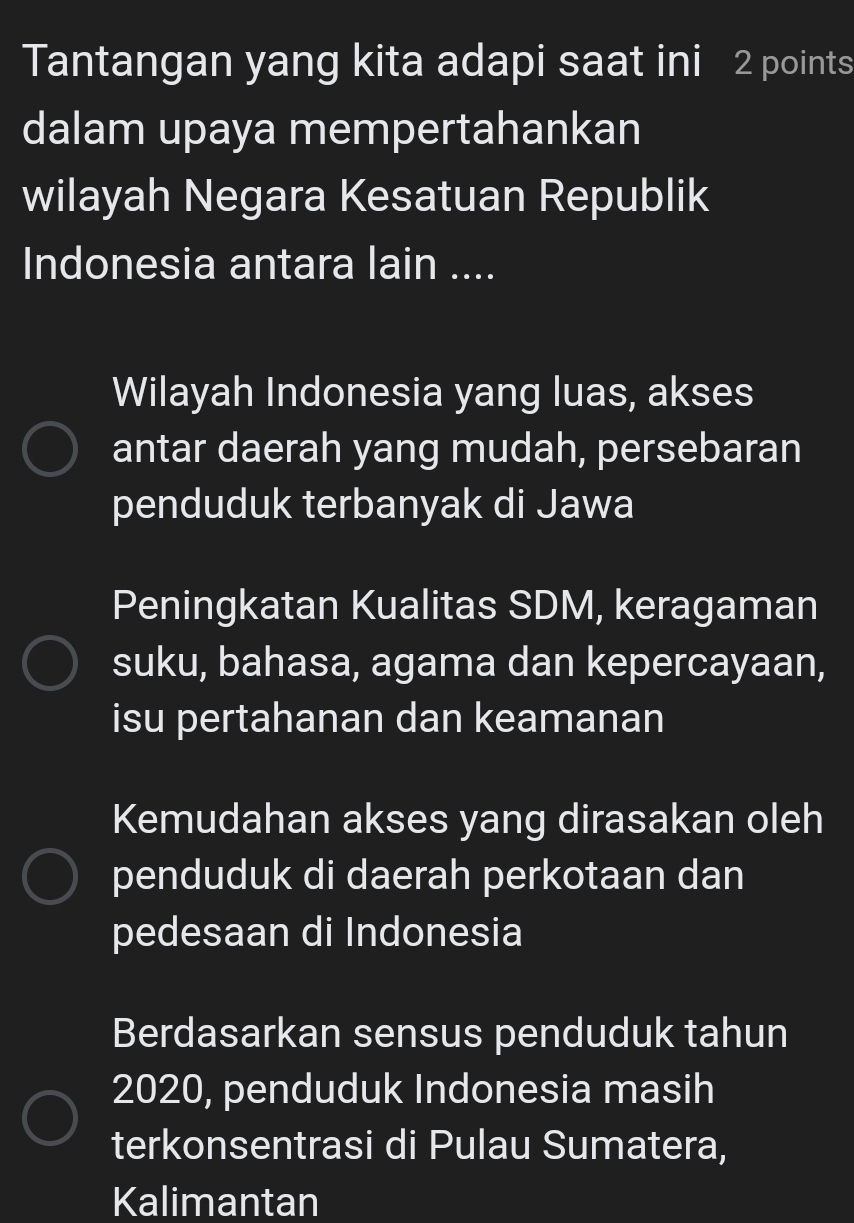 Tantangan yang kita adapi saat ini 2 points
dalam upaya mempertahankan
wilayah Negara Kesatuan Republik
Indonesia antara lain ....
Wilayah Indonesia yang luas, akses
antar daerah yang mudah, persebaran
penduduk terbanyak di Jawa
Peningkatan Kualitas SDM, keragaman
suku, bahasa, agama dan kepercayaan,
isu pertahanan dan keamanan
Kemudahan akses yang dirasakan oleh
penduduk di daerah perkotaan dan
pedesaan di Indonesia
Berdasarkan sensus penduduk tahun
2020, penduduk Indonesia masih
terkonsentrasi di Pulau Sumatera,
Kalimantan