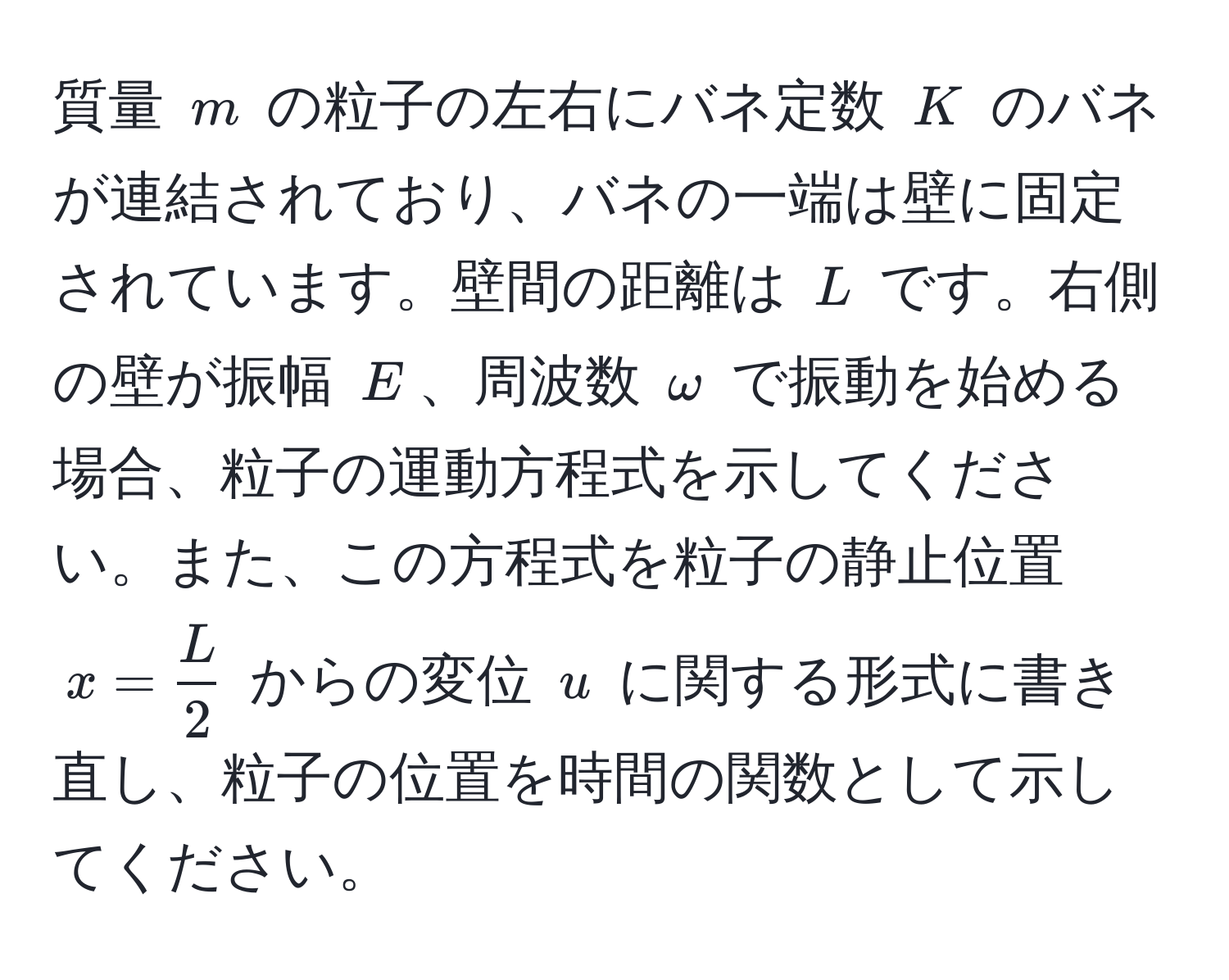 質量 ( m ) の粒子の左右にバネ定数 ( K ) のバネが連結されており、バネの一端は壁に固定されています。壁間の距離は ( L ) です。右側の壁が振幅 ( E )、周波数 ( omega ) で振動を始める場合、粒子の運動方程式を示してください。また、この方程式を粒子の静止位置 ( x =  L/2  ) からの変位 ( u ) に関する形式に書き直し、粒子の位置を時間の関数として示してください。