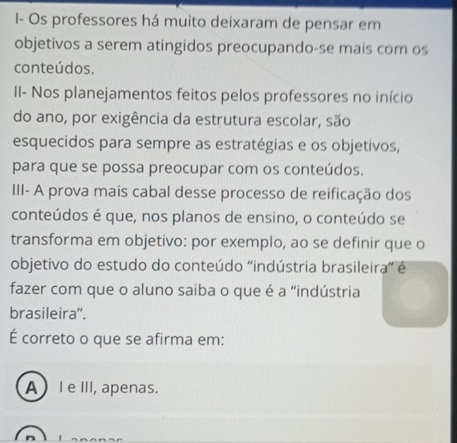 I- Os professores há muito deixaram de pensar em
objetivos a serem atingidos preocupando-se mais com os
conteúdos.
II- Nos planejamentos feitos pelos professores no início
do ano, por exigência da estrutura escolar, são
esquecidos para sempre as estratégias e os objetivos,
para que se possa preocupar com os conteúdos.
III- A prova mais cabal desse processo de reificação dos
conteúdos é que, nos planos de ensino, o conteúdo se
transforma em objetivo: por exemplo, ao se definir que o
objetivo do estudo do conteúdo ''indústria brasileira'' é
fazer com que o aluno saiba o que é a “indústria
brasileira”.
É correto o que se afirma em:
AI e III, apenas.