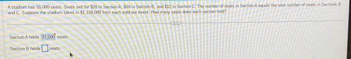 A stadium has 55,000 seats. Seats sell for $28 in Section A, $16 in Section B, and $12 in Section C. The number of seats in Section A equals the total number of seats in Sections B
and C. Suppose the stadium takes in $1,158,000 from each sold-out event. How many seats does each section hold? 
Section A holds 27,500 seats 
Section B holds □ seats