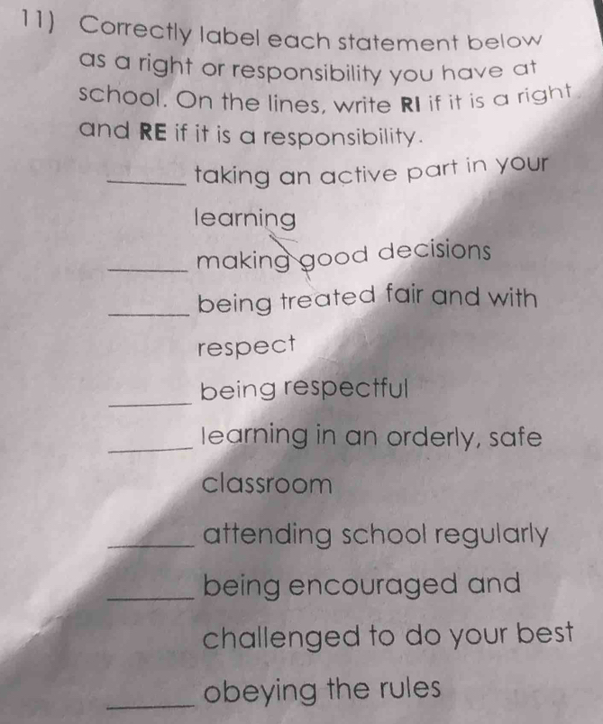 Correctly label each statement below 
as a right or responsibility you have at 
school. On the lines, write RI if it is a right 
and RE if it is a responsibility. 
_taking an active part in your 
learning 
_making good decisions 
_being treated fair and with 
respect 
_ 
being respectful 
_learning in an orderly, safe 
classroom 
_attending school regularly 
_being encouraged and 
challenged to do your best 
_obeying the rules